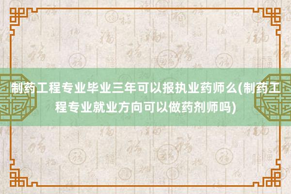 制药工程专业毕业三年可以报执业药师么(制药工程专业就业方向可以做药剂师吗)