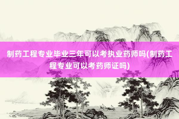 制药工程专业毕业三年可以考执业药师吗(制药工程专业可以考药师证吗)