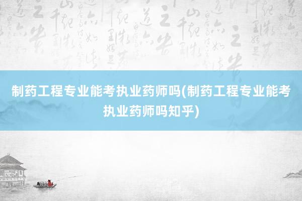 制药工程专业能考执业药师吗(制药工程专业能考执业药师吗知乎)