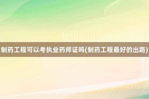 制药工程可以考执业药师证吗(制药工程最好的出路)