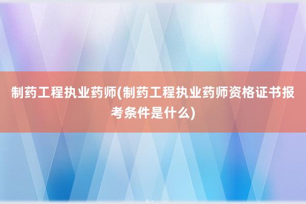 制药工程执业药师(制药工程执业药师资格证书报考条件是什么)