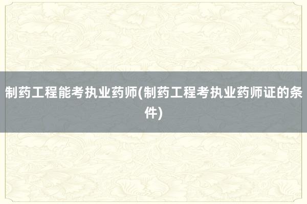 制药工程能考执业药师(制药工程考执业药师证的条件)