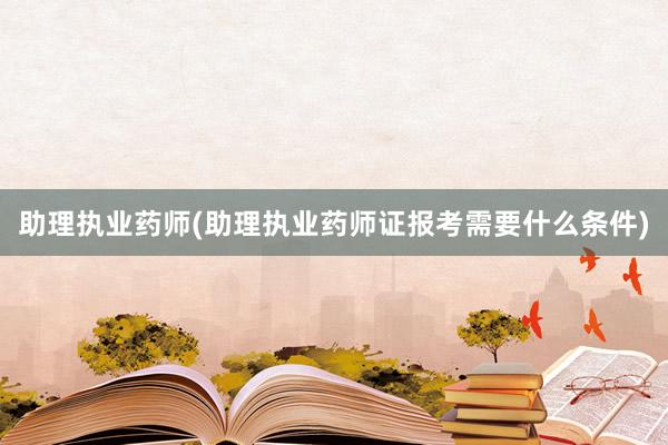 助理执业药师(助理执业药师证报考需要什么条件)