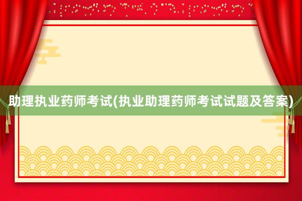 助理执业药师考试(执业助理药师考试试题及答案)
