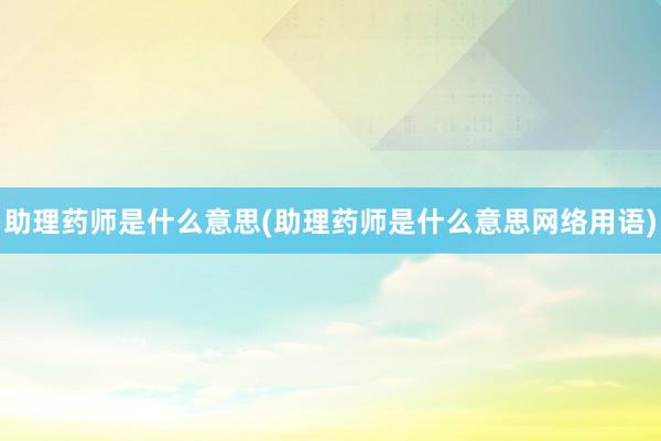 助理药师是什么意思(助理药师是什么意思网络用语)
