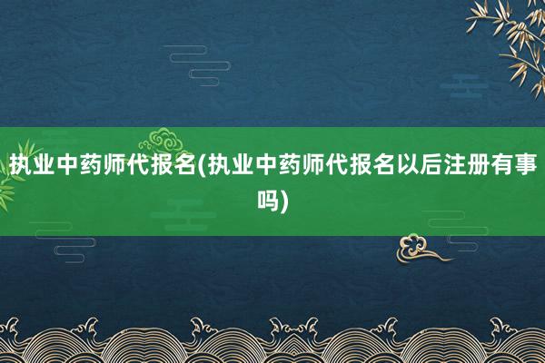 执业中药师代报名(执业中药师代报名以后注册有事吗)