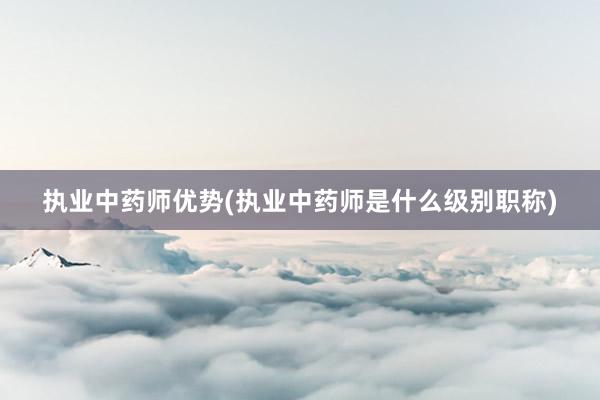 执业中药师优势(执业中药师是什么级别职称)