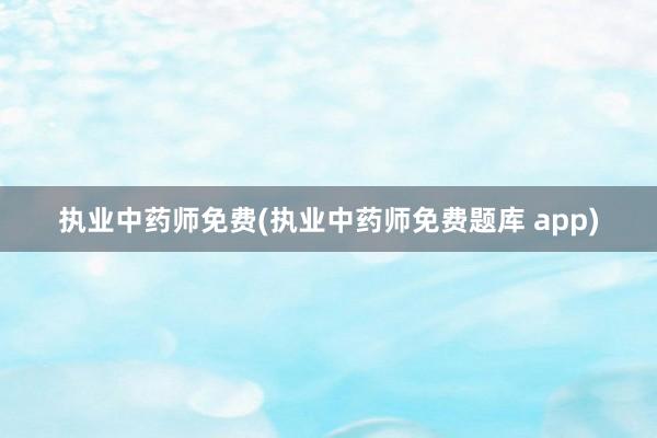 执业中药师免费(执业中药师免费题库 app)