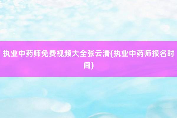 执业中药师免费视频大全张云清(执业中药师报名时间)