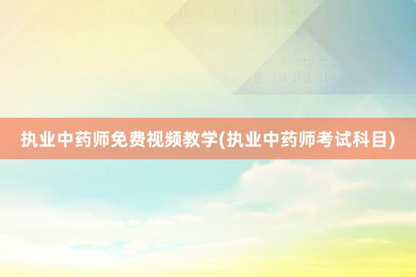 执业中药师免费视频教学(执业中药师考试科目)