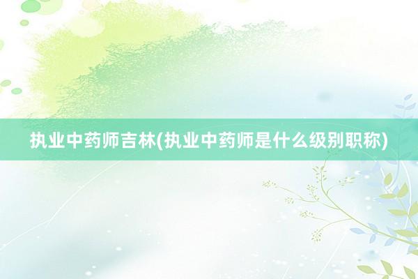 执业中药师吉林(执业中药师是什么级别职称)