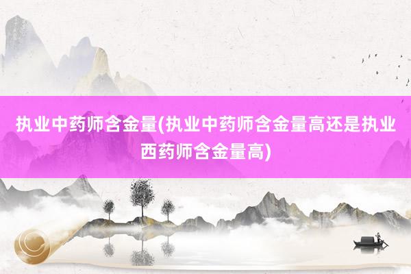 执业中药师含金量(执业中药师含金量高还是执业西药师含金量高)