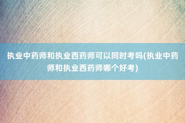 执业中药师和执业西药师可以同时考吗(执业中药师和执业西药师哪个好考)