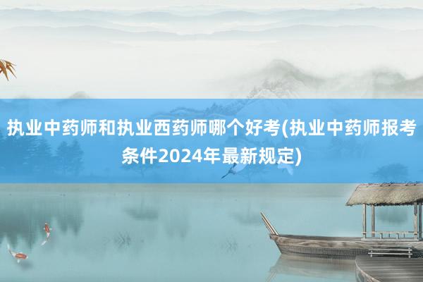 执业中药师和执业西药师哪个好考(执业中药师报考条件2024年最新规定)