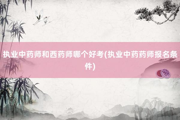 执业中药师和西药师哪个好考(执业中药药师报名条件)