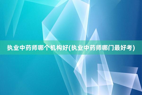 执业中药师哪个机构好(执业中药师哪门最好
