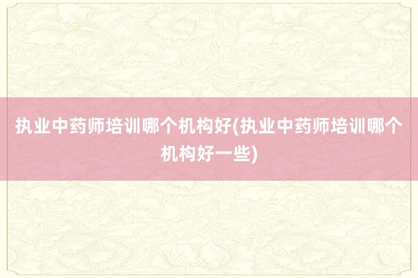 执业中药师培训哪个机构好(执业中药师培训
