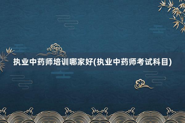执业中药师培训哪家好(执业中药师考试科目)