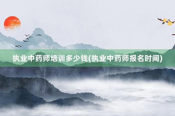 执业中药师培训多少钱(执业中药师报名时间)