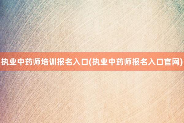 执业中药师培训报名入口(执业中药师报名入口官网)