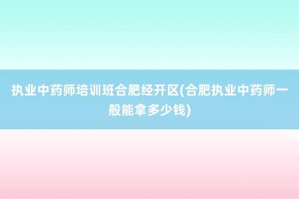 执业中药师培训班合肥经开区(合肥执业中药师一般能拿多少钱)