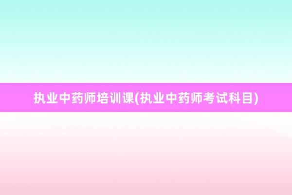 执业中药师培训课(执业中药师考试科目)