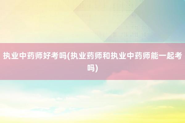 执业中药师好考吗(执业药师和执业中药师能一起考吗)