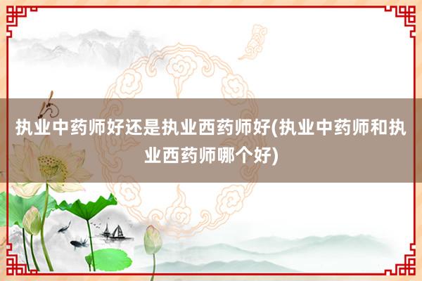 执业中药师好还是执业西药师好(执业中药师和执业西药师哪个好)