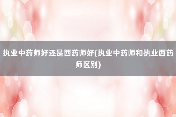 执业中药师好还是西药师好(执业中药师和执业西药师区别)