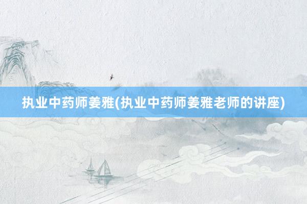 执业中药师姜雅(执业中药师姜雅老师的讲座