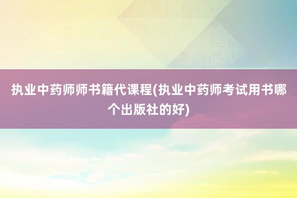 执业中药师师书籍代课程(执业中药师考试用书哪个出版社的好)