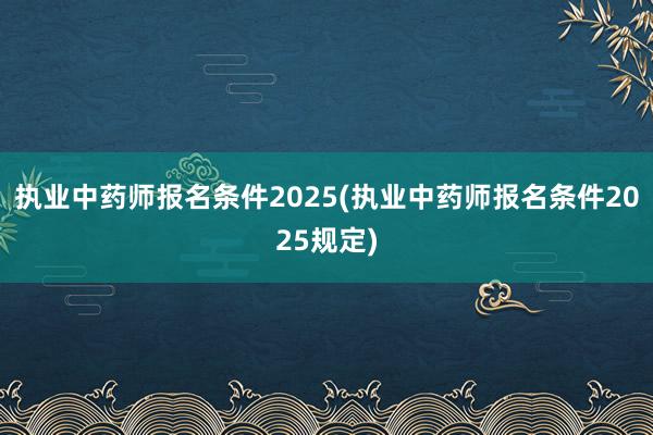 执业中药师报名条件2025(执业中药师报名条件2025规定)