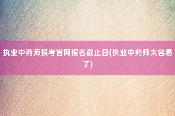 执业中药师报考官网报名截止日(执业中药师太容易了)