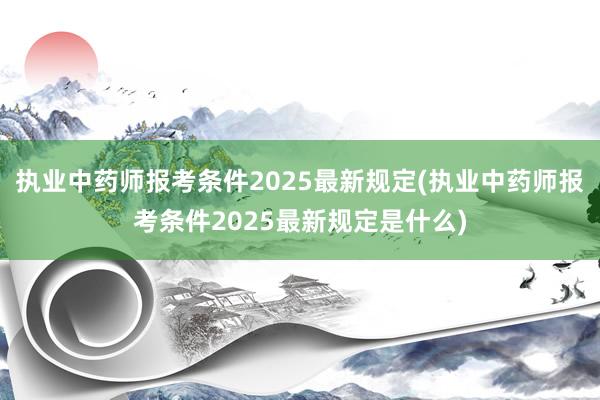 执业中药师报考条件2025最新规定(执业中药师报考条件2025最新规定是什么)