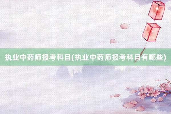 执业中药师报考科目(执业中药师报考科目有哪些)