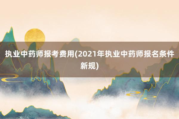 执业中药师报考费用(2021年执业中药师报名条件新规)