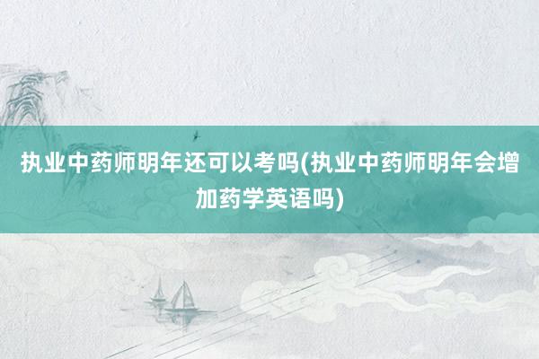 执业中药师明年还可以考吗(执业中药师明年会增加药学英语吗)