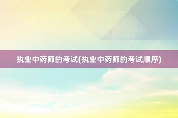 执业中药师的考试(执业中药师的考试顺序)