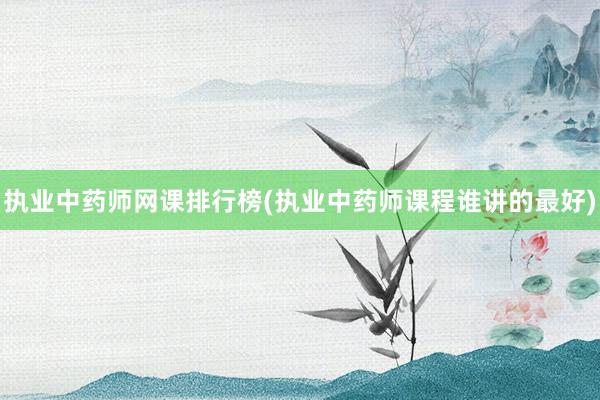 执业中药师网课排行榜(执业中药师课程谁讲的最好)
