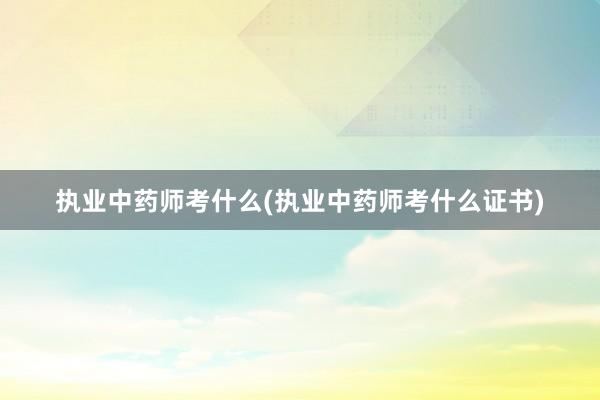 执业中药师考什么(执业中药师考什么证书)