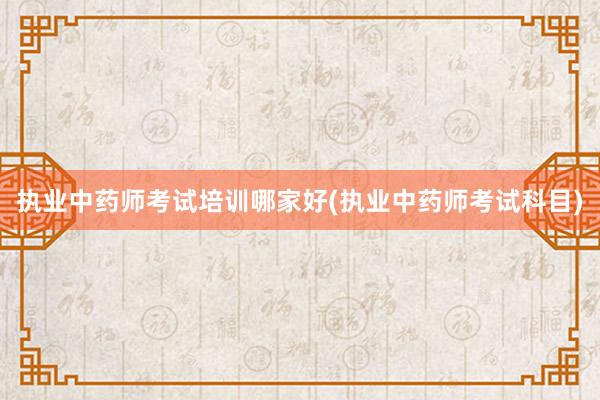 执业中药师考试培训哪家好(执业中药师考试科目)