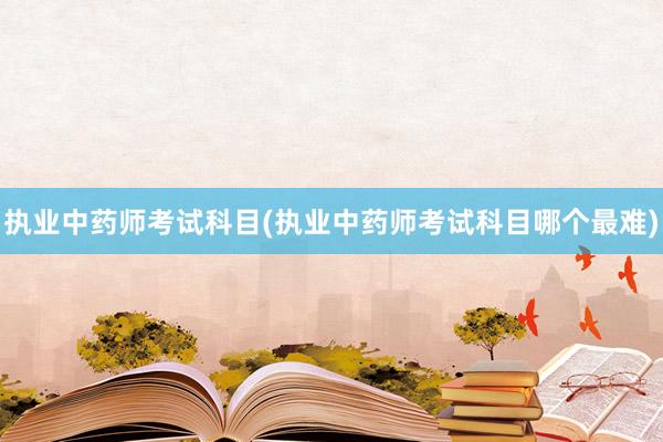 执业中药师考试科目(执业中药师考试科目哪个最难)