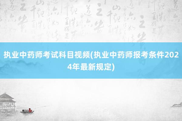 执业中药师考试科目视频(执业中药师报考条件2024年最新规定)
