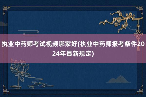 执业中药师考试视频哪家好(执业中药师报考条件2024年最新规定)