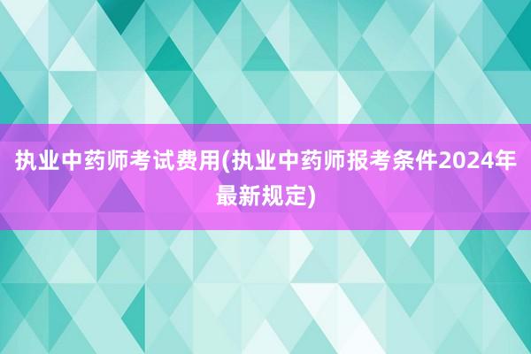 执业中药师考试费用(执业中药师报考条件2024年最新规定)