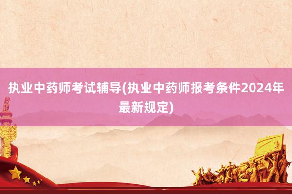 执业中药师考试辅导(执业中药师报考条件2024年最新规定)