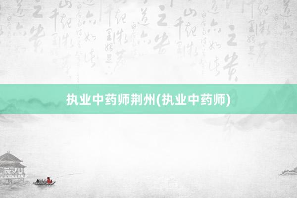 执业中药师荆州(执业中药师)