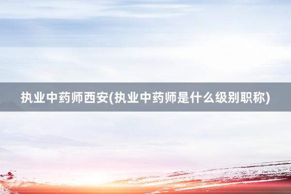 执业中药师西安(执业中药师是什么级别职称)