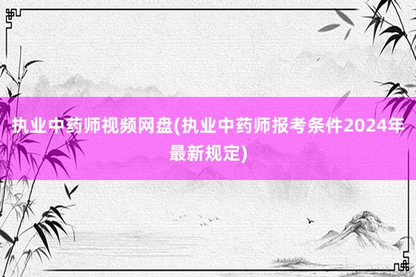 执业中药师视频网盘(执业中药师报考条件2024年最新规定)