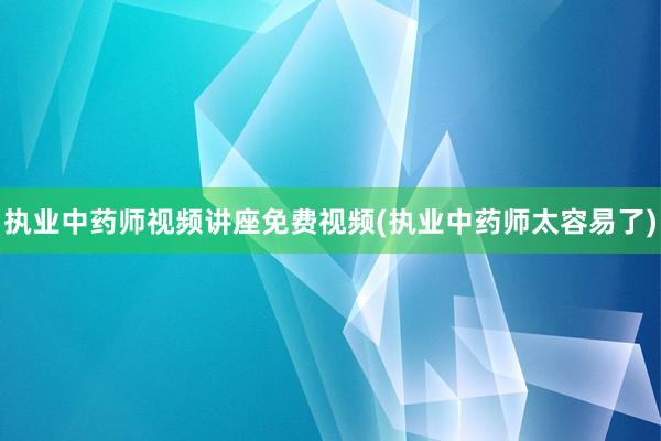 执业中药师视频讲座免费视频(执业中药师太容易了)